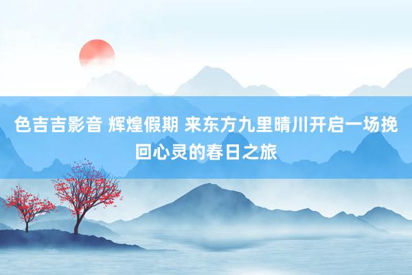 色吉吉影音 辉煌假期 来东方九里晴川开启一场挽回心灵的春日之旅