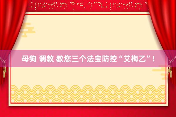 母狗 调教 教您三个法宝防控“艾梅乙”!