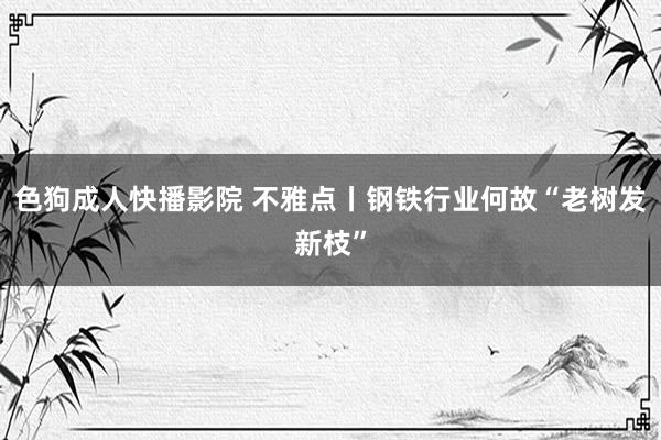 色狗成人快播影院 不雅点丨钢铁行业何故“老树发新枝”