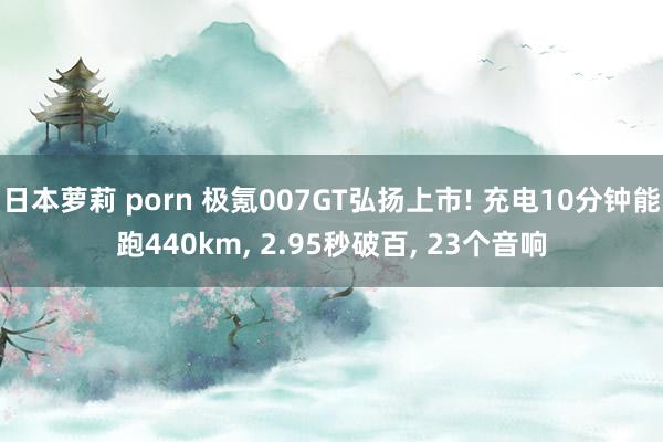 日本萝莉 porn 极氪007GT弘扬上市! 充电10分钟能跑440km， 2.95秒破百， 23个音响