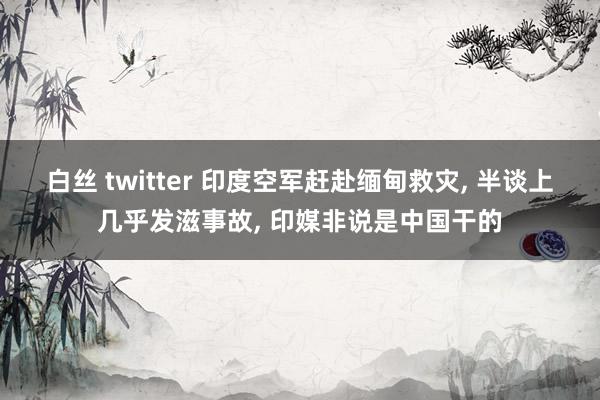 白丝 twitter 印度空军赶赴缅甸救灾， 半谈上几乎发滋事故， 印媒非说是中国干的