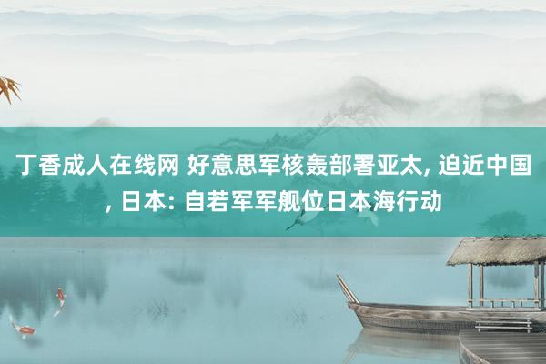 丁香成人在线网 好意思军核轰部署亚太， 迫近中国， 日本: 自若军军舰位日本海行动
