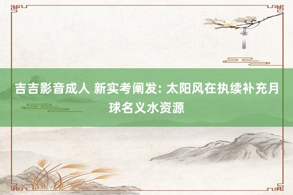 吉吉影音成人 新实考阐发: 太阳风在执续补充月球名义水资源