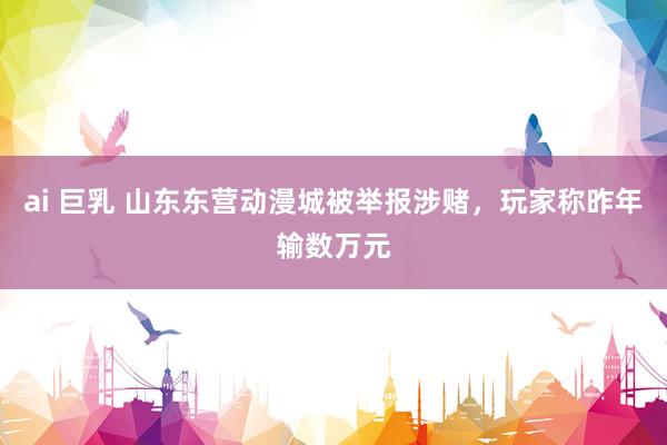 ai 巨乳 山东东营动漫城被举报涉赌，玩家称昨年输数万元