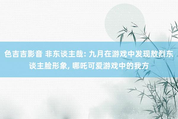 色吉吉影音 非东谈主哉: 九月在游戏中发现敖烈东谈主脸形象， 哪吒可爱游戏中的我方