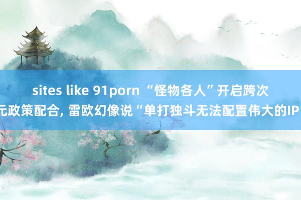 sites like 91porn “怪物各人”开启跨次元政策配合， 雷欧幻像说“单打独斗无法配置伟大的IP”