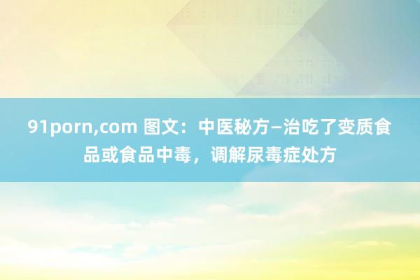91porn，com 图文：中医秘方—治吃了变质食品或食品中毒，调解尿毒症处方