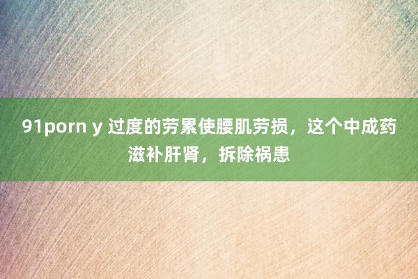 91porn y 过度的劳累使腰肌劳损，这个中成药滋补肝肾，拆除祸患