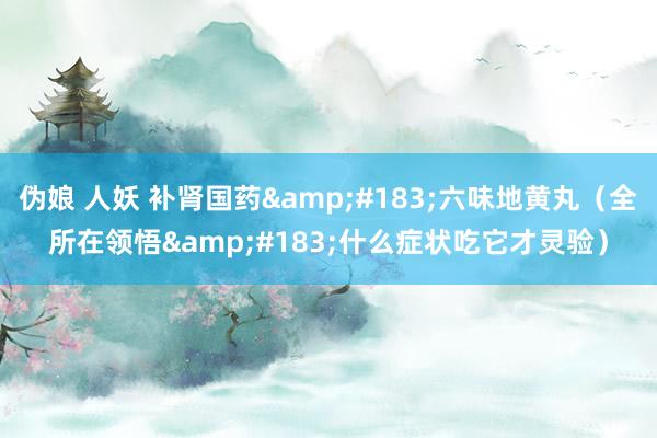 伪娘 人妖 补肾国药&#183;六味地黄丸（全所在领悟&#183;什么症状吃它才灵验）