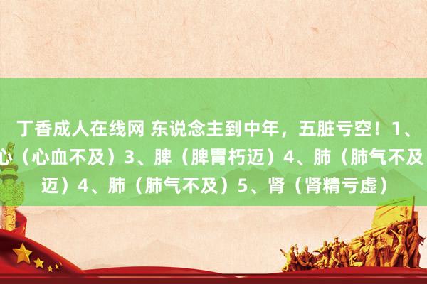 丁香成人在线网 东说念主到中年，五脏亏空！1、肝（肝血不及）2、心（心血不及）3、脾（脾胃朽迈）4、肺（肺气不及）5、肾（肾精亏虚）