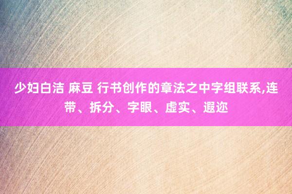 少妇白洁 麻豆 行书创作的章法之中字组联系,连带、拆分、字眼、虚实、遐迩