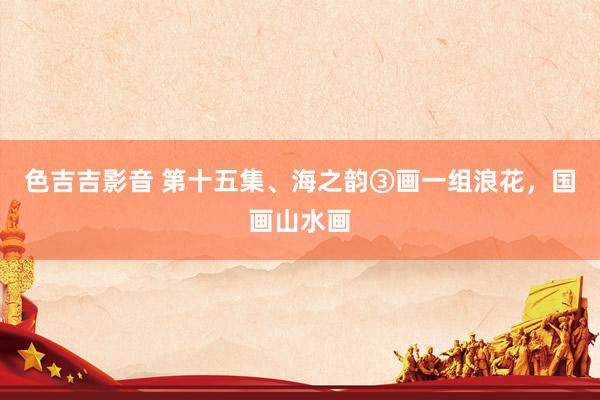 色吉吉影音 第十五集、海之韵③画一组浪花，国画山水画