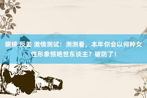 眼镜 反差 激情测试：测测看，本年你会以何种女性形象惊艳世东谈主？破防了！