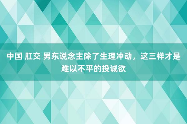中国 肛交 男东说念主除了生理冲动，这三样才是难以不平的投诚欲