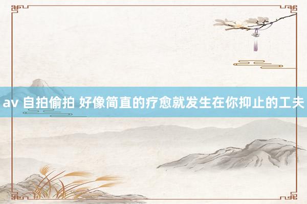 av 自拍偷拍 好像简直的疗愈就发生在你抑止的工夫