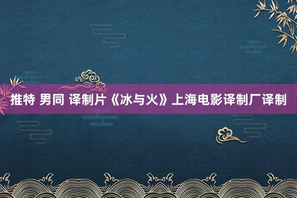 推特 男同 译制片《冰与火》上海电影译制厂译制