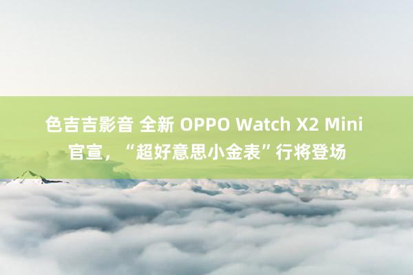 色吉吉影音 全新 OPPO Watch X2 Mini 官宣，“超好意思小金表”行将登场