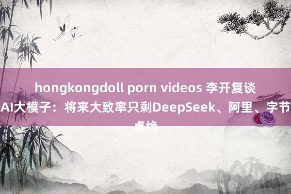 hongkongdoll porn videos 李开复谈中国AI大模子：将来大致率只剩DeepSeek、阿里、字节卓绝